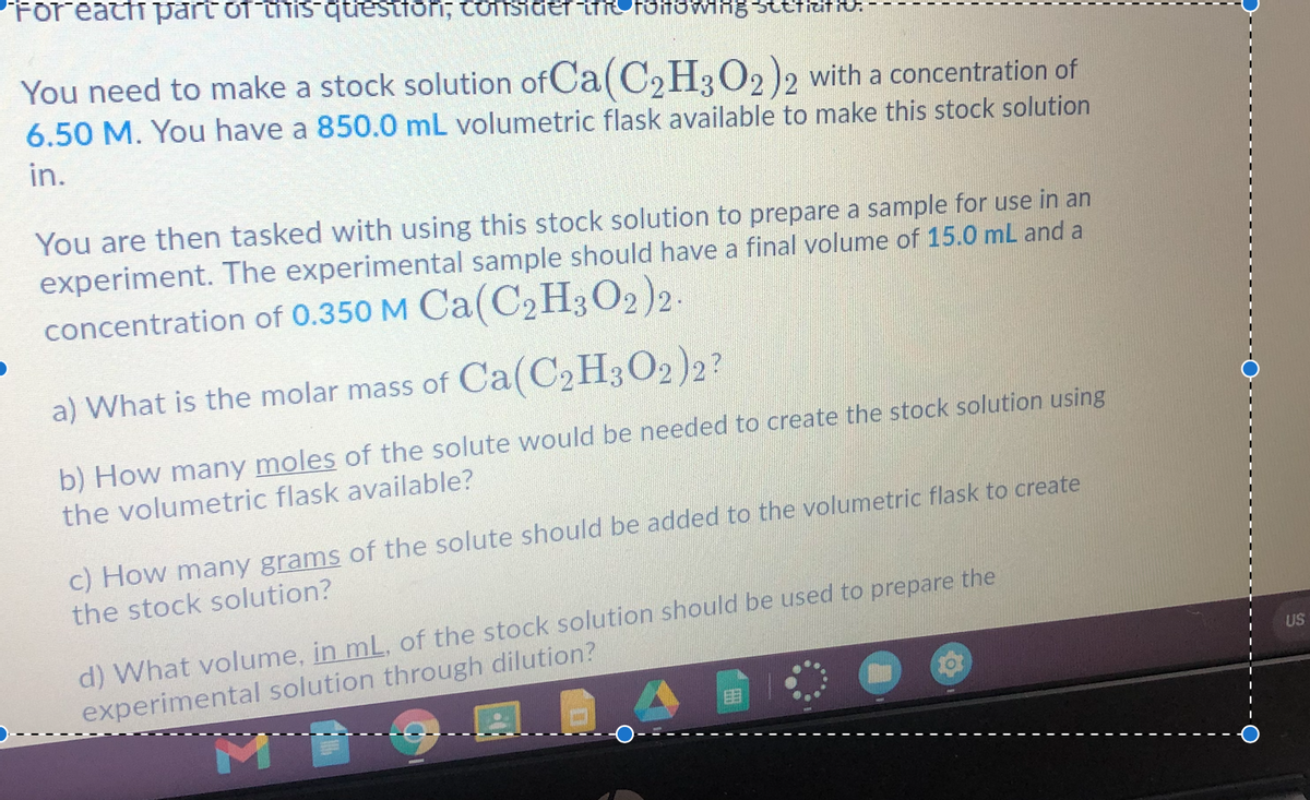 Foreattt part of iTIS qtestfoni; tonsider FOHOWIHg Btetat:
You need to make a stock solution of Ca( C2H3O2 )2 with a concentration of
6.50 M. You have a 850.0 mL volumetric flask available to make this stock solution
in.
You are then tasked with using this stock solution to prepare a sample for use in an
experiment. The experimental sample should have a final volume of 15.0 mL and a
concentration of 0.350 M Ca(C2H3O2)2.
a) What is the molar mass of Ca(C2H3O2)2?
b) How many moles of the solute would be needed to create the stock solution using
the volumetric flask available?
c) How many grams of the solute should be added to the volumetric flask to create
the stock solution?
d) What volume, in mL, of the stock solution should be used to prepare the
experimental solution through dilution?
US
目
M
