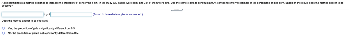 A clinical trial tests a method designed to increase the probability of conceiving a girl. In the study 620 babies were born, and 341 of them were girls. Use the sample data to construct a 99% confidence interval estimate of the percentage of girls born. Based on the result, does the method appear to be
effective?
.....
p<
(Round to three decimal places as needed.)
Does the method appear to be effective?
Yes, the proportion of girls is significantly different from 0.5.
No, the proportion of girls is not significantly different from 0.5.
