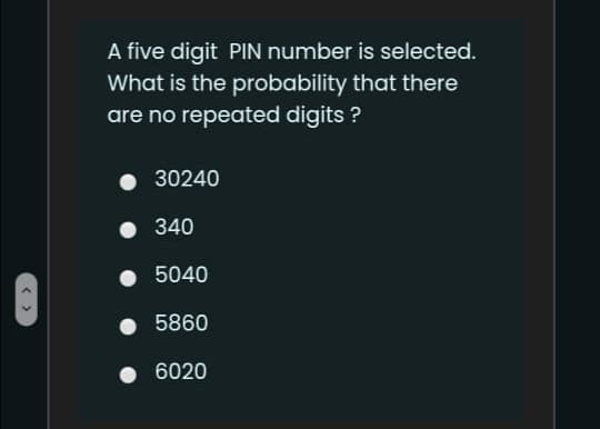 A five digit PIN number is selected.
What is the probability that there
are no repeated digits ?
30240
340
• 5040
5860
6020
< >
