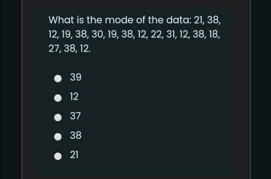 What is the mode of the data: 21, 38,
12, 19, 38, 30, 19, 38, 12, 22, 31, 12, 38, 18,
27, 38, 12.
39
• 12
37
• 38
• 21
