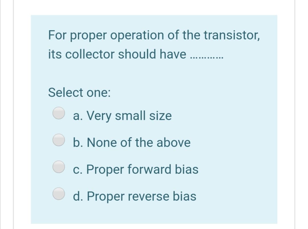 For proper operation of the transistor,
its collector should have
Select one:
a. Very small size
b. None of the above
c. Proper forward bias
d. Proper reverse bias

