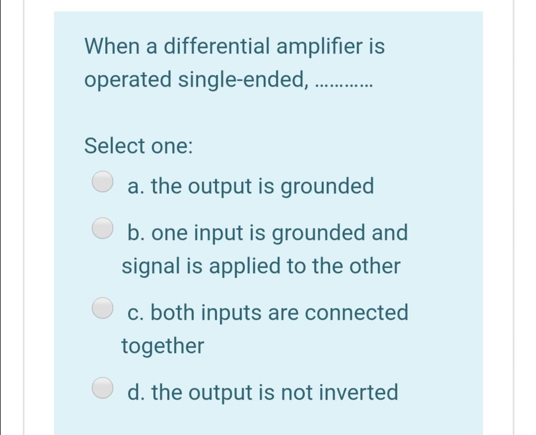 When a differential amplifier is
operated single-ended,
..... ...
Select one:
a. the output is grounded
b. one input is grounded and
signal is applied to the other
c. both inputs are connected
together
d. the output is not inverted
