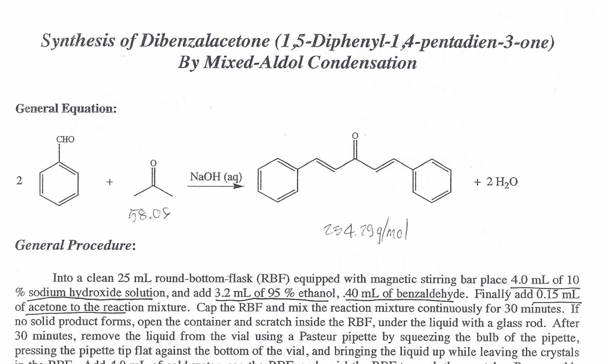 Synthesis of Dibenzalacetone (1,5-Diphenyl-1A-pentadien-3-one)
By Mixed-Aldol Condensation
General Equation:
CHO
NaOH (aq)
+ 2 H20
58.05
r84. 79 g/mo)
General Procedure:
Into a clean 25 mL round-bottom-flask (RBF) equipped with magnetic stirring bar place 4.0 mL of 10
% sodium hydroxide solution, and add 3.2 mL of 95 % ethanol, 40 mL of benzaldehyde. Finallý add 0.15 mL
of acetone to the reaction mixture. Cap the RBF and mix the reaction mixture continuously for 30 minutes. If
no solid product forms, open the container and scratch inside the RBF, under the liquid with a glass rod. After
30 minutes, remove the liquid from the vial using a Pasteur pipette by squeezing the bulb of the pipette,
pressing the pipette tip flat against the bottom of the vial, and bringing the liquid up while leaving the crystals
