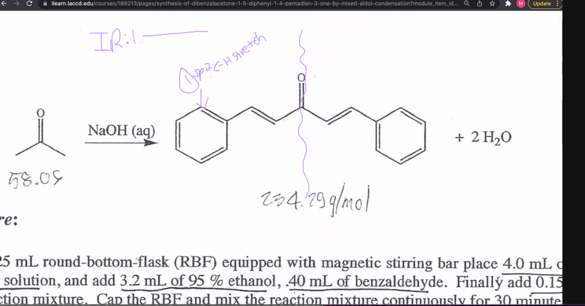 1 ilearn.laccd.edu/courses/188213/pages/synthesis-of-dibenzalacetone-1-5-diphenyl-1-4-pentadien-3-one-by-mixed-aldol-condensation?module_item_id... Q O *
* M
Update
Stuetch
NaOH (aq)
+ 2 H20
58.09
284.19 9/mol
re:
25 mL round-bottom-flask (RBF) equipped with magnetic stirring bar place 4.0 mL c
solution, and add 3.2 mL of 95 % ethanol, 40 mL of benzaldehyde. Finallý add 0.15
ction mixture. Cap the RBF and mix the reaction mixture continuonsly for 30 minute
