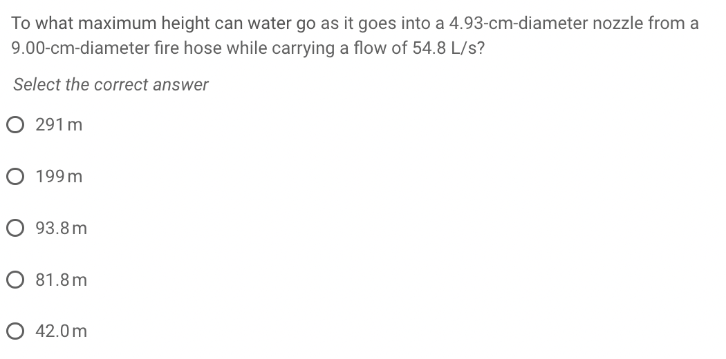 To what maximum height can water go as it goes into a 4.93-cm-diameter nozzle from a
9.00-cm-diameter fıre hose while carrying a flow of 54.8 L/s?
Select the correct answer
O 291 m
O 199 m
O 93.8 m
O 81.8 m
O 42.0 m
