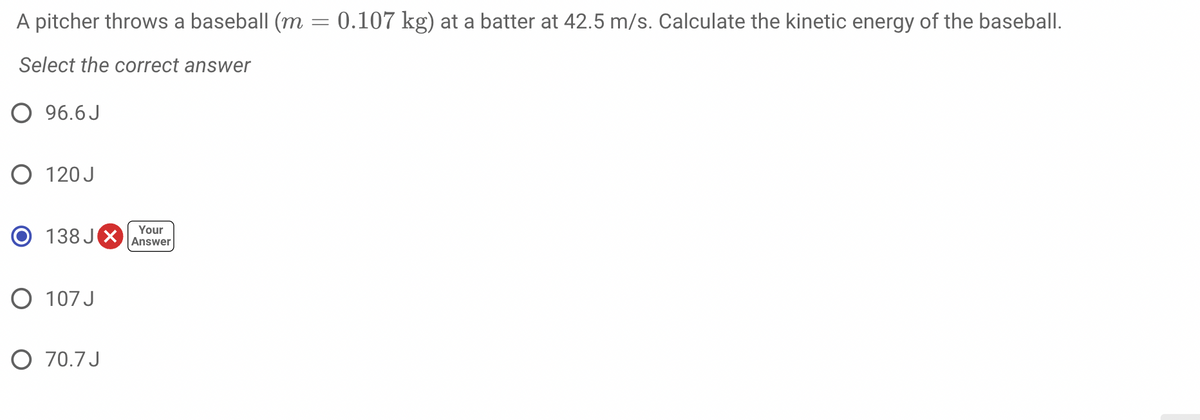 A pitcher throws a baseball (m = 0.107 kg) at a batter at 42.5 m/s. Calculate the kinetic energy of the baseball.
Select the correct answer
O 96.6 J
O 120 J
138 JX
Your
Answer
O 107 J
O 70.7 J
