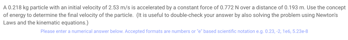 A 0.218 kg particle with an initial velocity of 2.53 m/s is accelerated by a constant force of 0.772 N over a distance of 0.193 m. Use the concept
of energy to determine the final velocity of the particle. (It is useful to double-check your answer by also solving the problem using Newton's
Laws and the kinematic equations.)
Please enter a numerical answer below. Accepted formats are numbers or "e" based scientific notation e.g. 0.23, -2, 1e6, 5.23e-8
