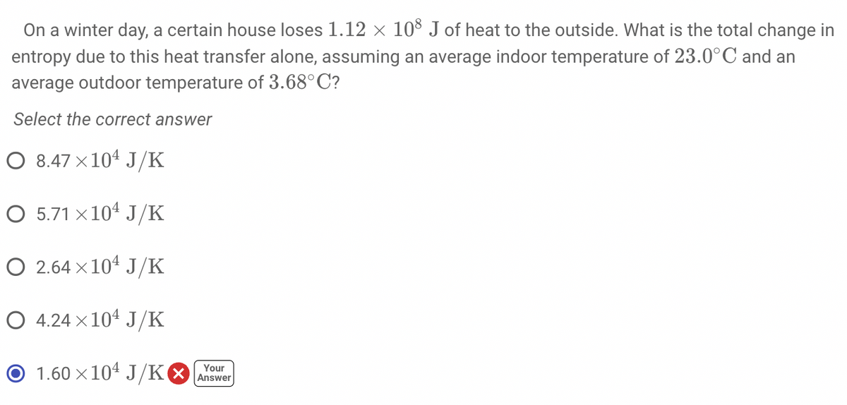 On a winter day, a certain house loses 1.12 × 108 J of heat to the outside. What is the total change in
entropy due to this heat transfer alone, assuming an average indoor temperature of 23.0°C and an
average outdoor temperature of 3.68°C?
Select the correct answer
O 8.47 × 104 J/K
○ 5.71 ×10¹ J/K
O 2.64×10¹ J/K
O 4.24×104 J/K
Your
1.60×104 J/K Answer