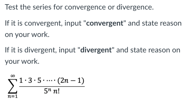 Test the series for convergence or divergence.
If it is convergent, input "convergent" and state reason
on your work.
If it is divergent, input "divergent" and state reason on
your work.
00
1.3.5.... (2n – 1)
|
5n n!
n=1
