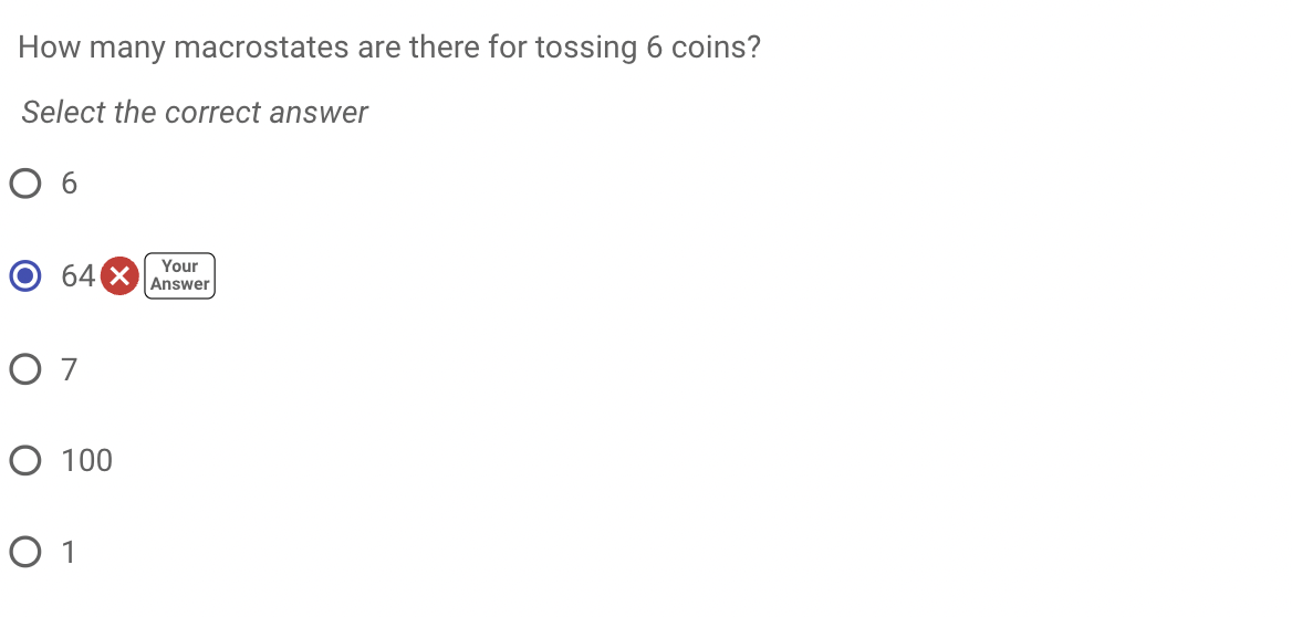 How many macrostates are there for tossing 6 coins?
Select the correct answer
O 6
Your
Answer
64 X
O 7
O 100
O 1