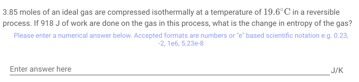 3.85 moles of an ideal gas are compressed isothermally at a temperature of 19.6°C in a reversible
process. If 918 J of work are done on the gas in this process, what is the change in entropy of the gas?
Please enter a numerical answer below. Accepted formats are numbers or "e" based scientific notation e.g. 0.23,
-2, 1e6, 5.23e-8
Enter answer here
J/K