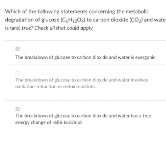 Which of the following statements concerning the metabolic
degradation of glucose (C&H120) to carbon dioxide (CO2) and wate
is (are) true? Check all that could apply
The breakdown of glucose to carbon dioxide and water is exergonic
The breakdown of glucose to carbon dioxide and water involves
oxidation-reduction or redox reactions.
The breakdown of glucose to carbon dioxide and water has a free
energy change of -686 kcal/mol.
