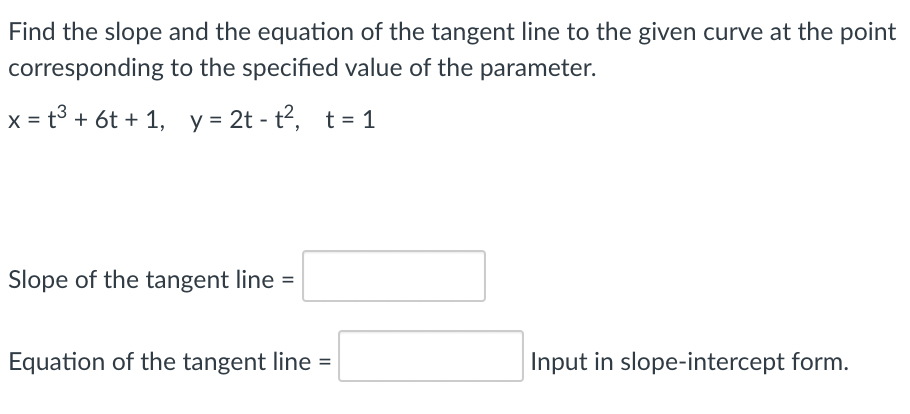 Find the slope and the equation of the tangent line to the given curve at the point
corresponding to the specified value of the parameter.
x = t3 + 6t + 1, y = 2t - t2, t= 1
Slope of the tangent line =
Equation of the tangent line =
Input in slope-intercept form.
