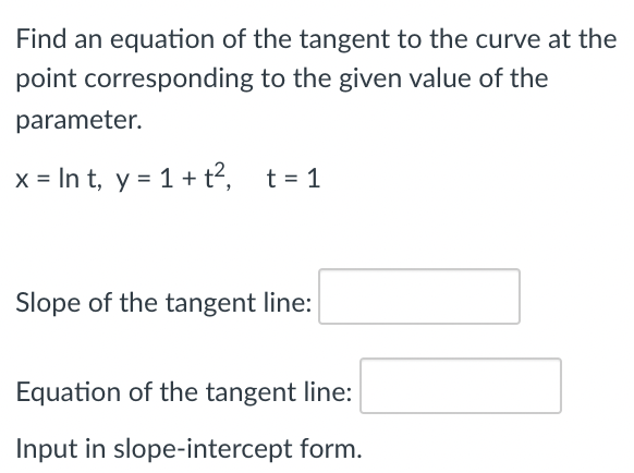 Find an equation of the tangent to the curve at the
point corresponding to the given value of the
parameter.
x = In t, y = 1+ t?, t= 1
Slope of the tangent line:
Equation of the tangent line:
Input in slope-intercept form.
