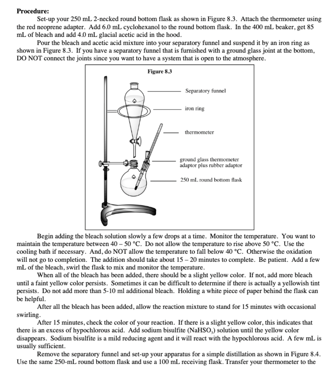 Procedure:
Set-up your 250 mL 2-necked round bottom flask as shown in Figure 8.3. Attach the thermometer using
the red neoprene adapter. Add 6.0 mL cyclohexanol to the round bottom flask. In the 400 mL beaker, get 85
mL of bleach and add 4.0 mL glacial acetic acid in the hood.
Pour the bleach and acetic acid mixture into your separatory funnel and suspend it by an iron ring as
shown in Figure 8.3. If you have a separatory funnel that is furnished with a ground glass joint at the bottom,
DO NOT connect the joints since you want to have a system that is open to the atmosphere.
Figure 8.3
Separatory funnel
iron ring
thermometer
ground glass thermometer
adaptor plus rubber adaptor
250 mL round bottom flask
Begin adding the bleach solution slowly a few drops at a time. Monitor the temperature. You want to
maintain the temperature between 40 – 50 °C. Do not allow the temperature to rise above 50 °C. Use the
cooling bath if necessary. And, do NOT allow the temperature to fall below 40 °C. Otherwise the oxidation
will not go to completion. The addition should take about 15 – 20 minutes to complete. Be patient. Add a few
mL of the bleach, swirl the flask to mix and monitor the temperature.
When all of the bleach has been added, there should be a slight yellow color. If not, add more bleach
until a faint yellow color persists. Sometimes it can be difficult to determine if there is actually a yellowish tint
persists. Do not add more than 5-10 ml additional bleach. Holding a white piece of paper behind the flask can
be helpful.
After all the bleach has been added, allow the reaction mixture to stand for 15 minutes with occasional
swirling.
After 15 minutes, check the color of your reaction. If there is a slight yellow color, this indicates that
there is an excess of hypochlorous acid. Add sodium bisulfite (NaHSO,) solution until the yellow color
disappears. Sodium bisulfite is a mild reducing agent and it will react with the hypochlorous acid. A few mL is
usually sufficient.
Remove the separatory funnel and set-up your apparatus for a simple distillation as shown in Figure 8.4.
Use the same 250-mL round bottom flask and use a 100 mL receiving flask. Transfer your thermometer to the
