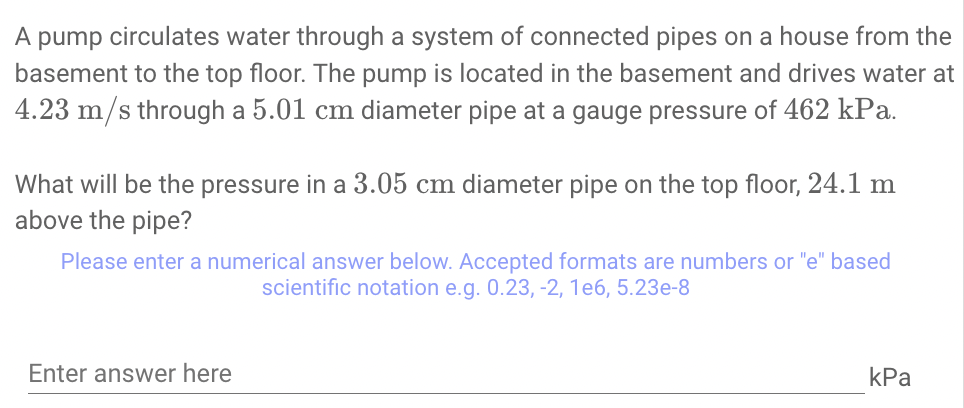 A
dund
circulates water through a system of connected pipes on a house from the
basement to the top floor. The pump is located in the basement and drives water at
4.23 m/s through a 5.01 cm diameter pipe at a gauge pressure of 462 kPa.
What will be the pressure in a 3.05 cm diameter pipe on the top floor, 24.1 m
above the pipe?
Please enter a numerical answer below. Accepted formats are numbers or "e" based
scientific notation e.g. 0.23, -2, 1e6, 5.23e-8
Enter answer here
КРа
