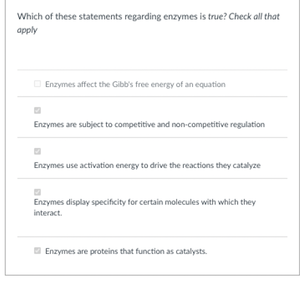 Which of these statements regarding enzymes is true? Check all that
apply
O Enzymes affect the Gibb's free energy of an equation
Enzymes are subject to competitive and non-competitive regulation
Enzymes use activation energy to drive the reactions they catalyze
Enzymes display specificity for certain molecules with which they
interact.
Enzymes are proteins that function as catalysts.
