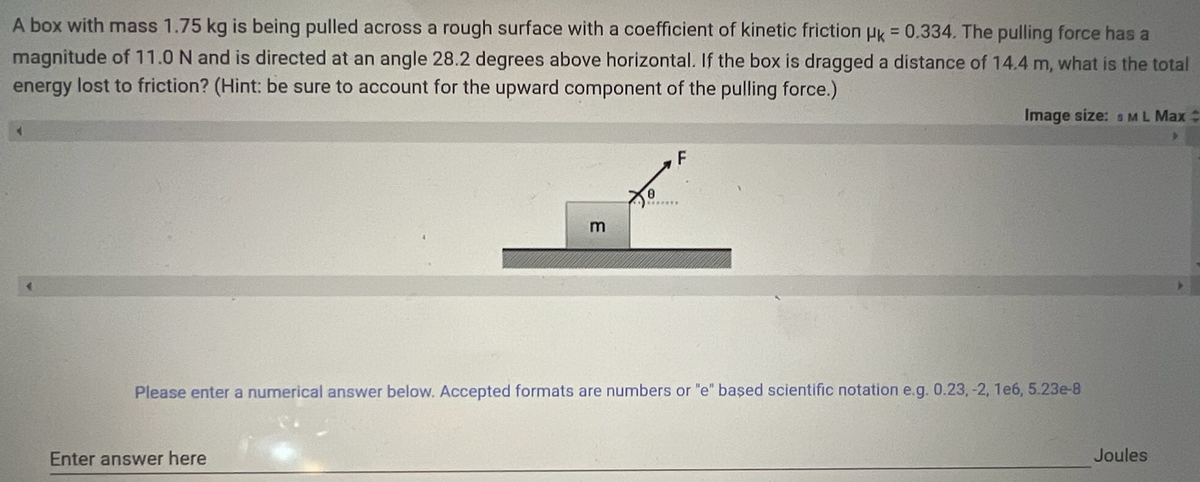 A box with mass 1.75 kg is being pulled across a rough surface with a coefficient of kinetic friction uk = 0.334. The pulling force has a
%3D
magnitude of 11.0 N and is directed at an angle 28.2 degrees above horizontal. If the box is dragged a distance of 14.4 m, what is the total
energy lost to friction? (Hint: be sure to account for the upward component of the pulling force.)
Image size: sML Max :
F
m
Please enter a numerical answer below. Accepted formats are numbers or "e" başed scientific notation e.g. 0.23, -2, 1e6, 5.23e-8
Enter answer here
Joules
