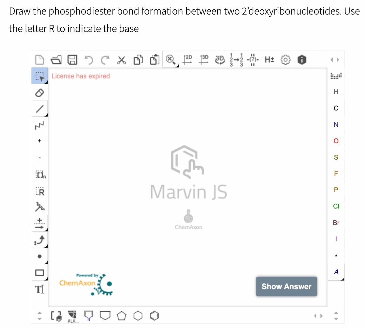Draw the
the letter R to indicate the base
CX
License has expired
로
+
{[]n
phosphodiester bond formation between two 2'deoxyribonucleotides. Use
1
120 130 3D 2-2 -- H±
H
C
N
M² +
Powered by
ChemAxon
ALK...
TI
+ [2
Marvin JS
ChemAxon
Show Answer
O
S
F
P
CI
Br
I
*
A