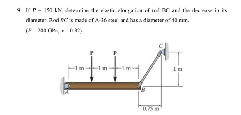 9. If P = 150 kN, determine the elastic elongation of rod BC and the decrease in its
diameter. Rod BC is made of A-36 steel and has a diameter of 40 mm.
(E = 200 GPa, v= 0.32)
P
-1 m
-1 m
-1 m·
1 m
B
0.75 m
