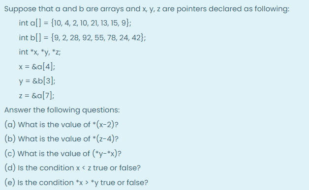 Suppose that a and b are arrays and x, y, z are pointers declared as following:
int a[] = {10, 4, 2, 10, 21, 13, 15, 9};
%3!
int b[] = {9, 2, 28, 92, 55, 78, 24, 42};
%3D
int *x, *y, *z;
x = &a[4];
y = &b[3];
z = &a[7];
Answer the following questions:
(a) What is the value of *(x-2)?
(b) What is the value of *(z-4)?
(c) What is the value of (*y-*x)?
(d) Is the condition x < z true or false?
(e) Is the condition *x > *y true or false?
