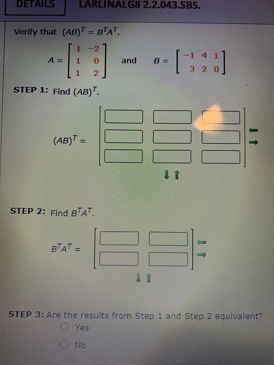 DETAILS
LARLINALG8 2.2.043.SBS.
Verify that (AB)T = B'AT.
1
-2,
A =
1.
and
B =
3 2
2
STEP 1: Find (AB)".
(AB)T =
STEP 2: Find B'A'.
BTAT =
STEP 3: Are the results from Step 1 and Step 2 equivalent?
O Yes
No
