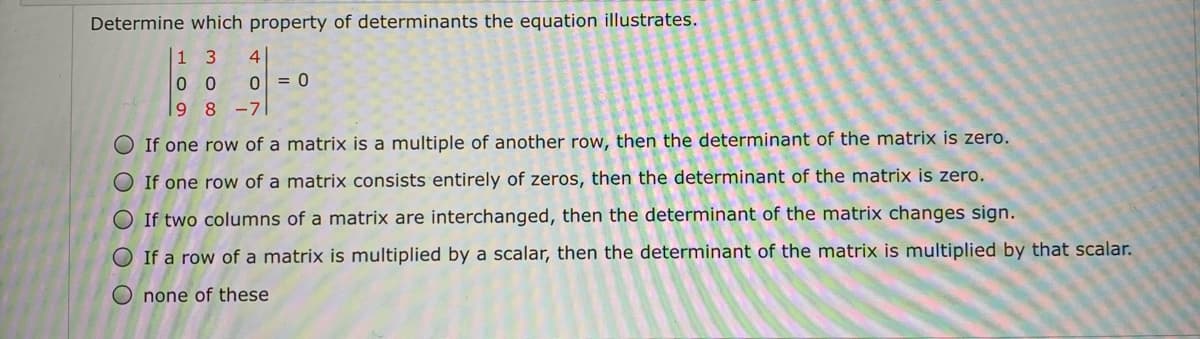 Determine which property of determinants the equation illustrates.
1 3
4
0 0
ol = 0
9 8
-71
O If one row of a matrix is a multiple of another row, then the determinant of the matrix is zero.
O If one row of a matrix consists entirely of zeros, then the determinant of the matrix is zero.
O If two columns of a matrix are interchanged, then the determinant of the matrix changes sign.
O If a row of a matrix is multiplied by a scalar, then the determinant of the matrix is multiplied by that scalar.
O none of these
