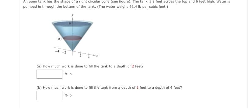 An open tank has the shape of a right circular cone (see figure). The tank is 8 feet across the top and 6 feet high. Water is
pumped in through the bottom of the tank. (The water weighs 62.4 Ib per cubic foot.)
Ay
(a) How much work is done to fill the tank to a depth of 2 feet?
ft-lb
(b) How much work is done to fill the tank from a depth of 1 feet to a depth of 6 feet?
ft-lb
