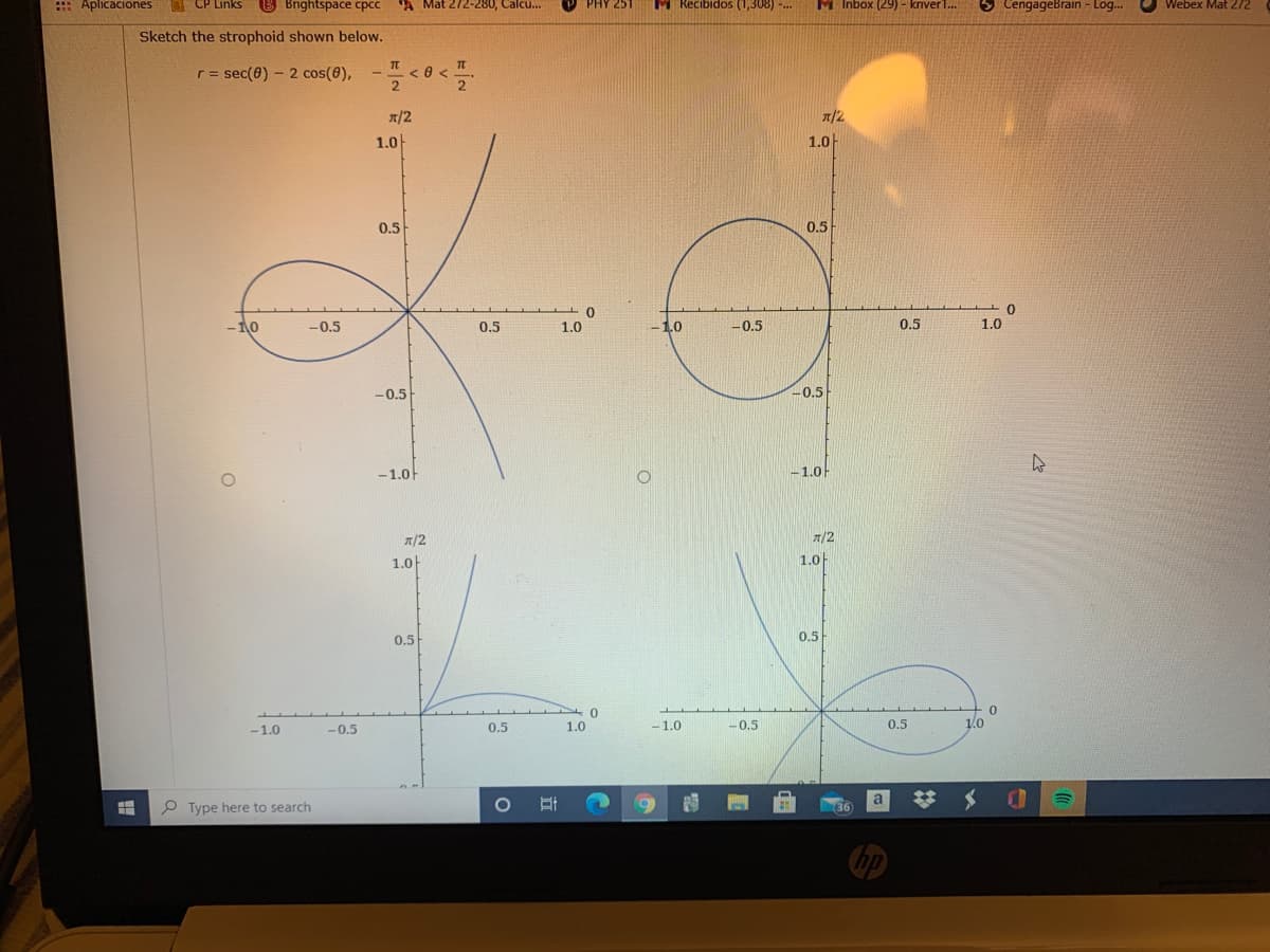 : Aplicaciones
CP Links
B Bightspace cpcc
"A Mat 272-280, Calcu..
PHY 251
M Recibidos (1,308) -..
M Inbox (29) - kriver1..
O CengageBrain - Log..
Webex Mat 272
Sketch the strophoid shown below.
r = sec(0) - 2 cos(0),
--<0 <
!!
x/2
T/2
1.0
1.0
0.5
0.5
-10
-0.5
0.5
1.0
-1.0
-0.5
0.5
1.0
-0.5
-0.5
-1.0F
-1.0
n/2
7/2
1.0
1.0
0.5
0.5
-1.0
-0.5
0.5
1.0
-1.0
-0.5
0.5
1.0
P Type here to search
a
36
hp
