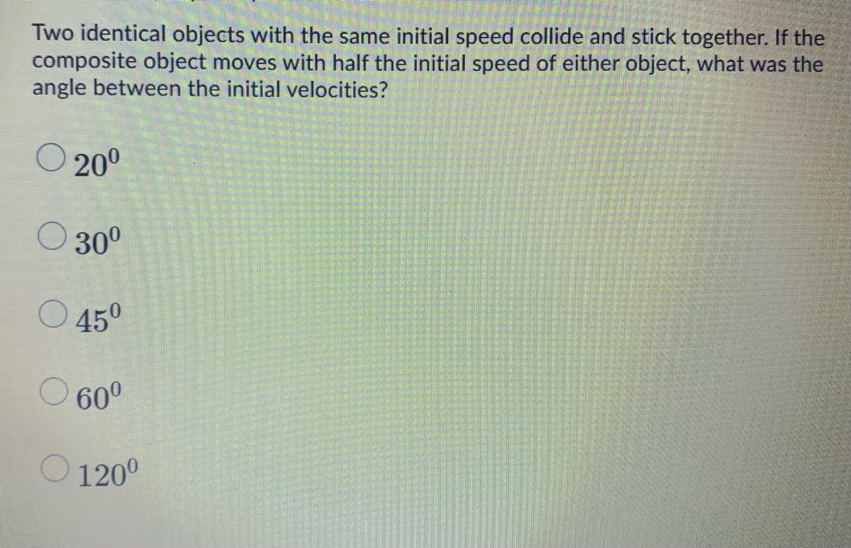 Two identical objects with the same initial speed collide and stick together. If the
composite object moves with half the initial speed of either object, what was the
angle between the initial velocities?
O 200
O 30°
O 45°
60°
120°
