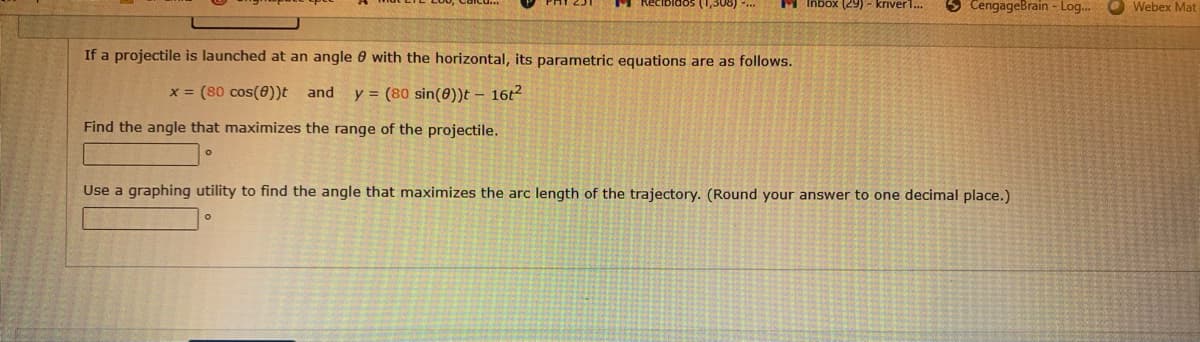 5 CengageBrain - Log..
(1,308)
M Inbox (29) - kriver1..
Webex Mat
If a projectile is launched at an angle 0 with the horizontal, its parametric equations are as follows.
x = (80 cos())t and
y = (80 sin(0))t – 16t2
Find the angle that maximizes the range of the projectile.
Use a graphing utility to find the angle that maximizes the arc length of the trajectory. (Round your answer to one decimal place.)
