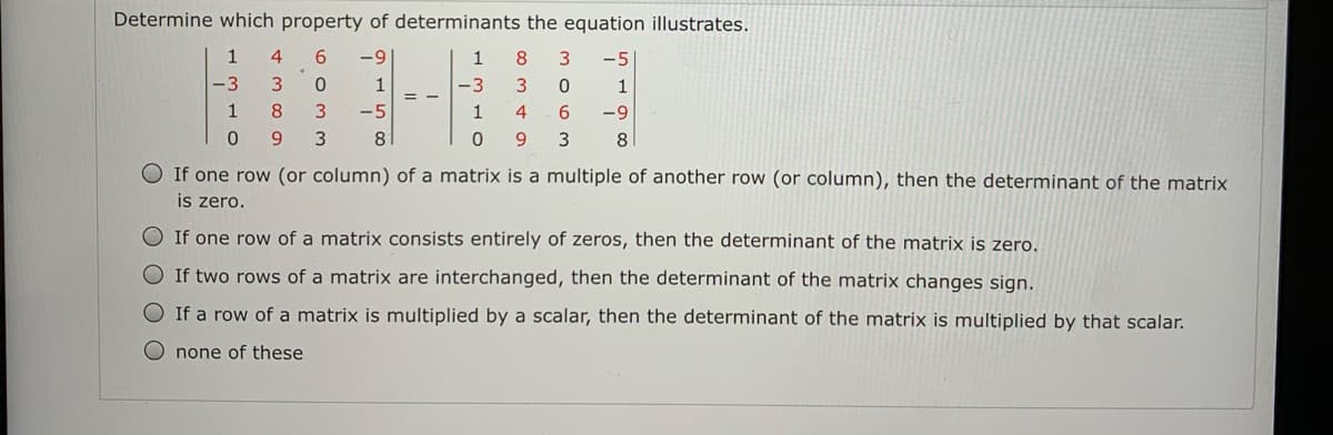 Determine which property of determinants the equation illustrates.
6.
-9
1
8
-5
-3
3.
1
-3
1
8.
-5
1
6.
-9
9.
8
9.
3
8
If one row (or column) of a matrix is a multiple of another row (or column), then the determinant of the matrix
is zero.
If one row of a matrix consists entirely of zeros, then the determinant of the matrix is zero.
O If two rows of a matrix are interchanged, then the determinant of the matrix changes sign.
O If a row of a matrix is multiplied by a scalar, then the determinant of the matrix is multiplied by that scalar.
O none of these

