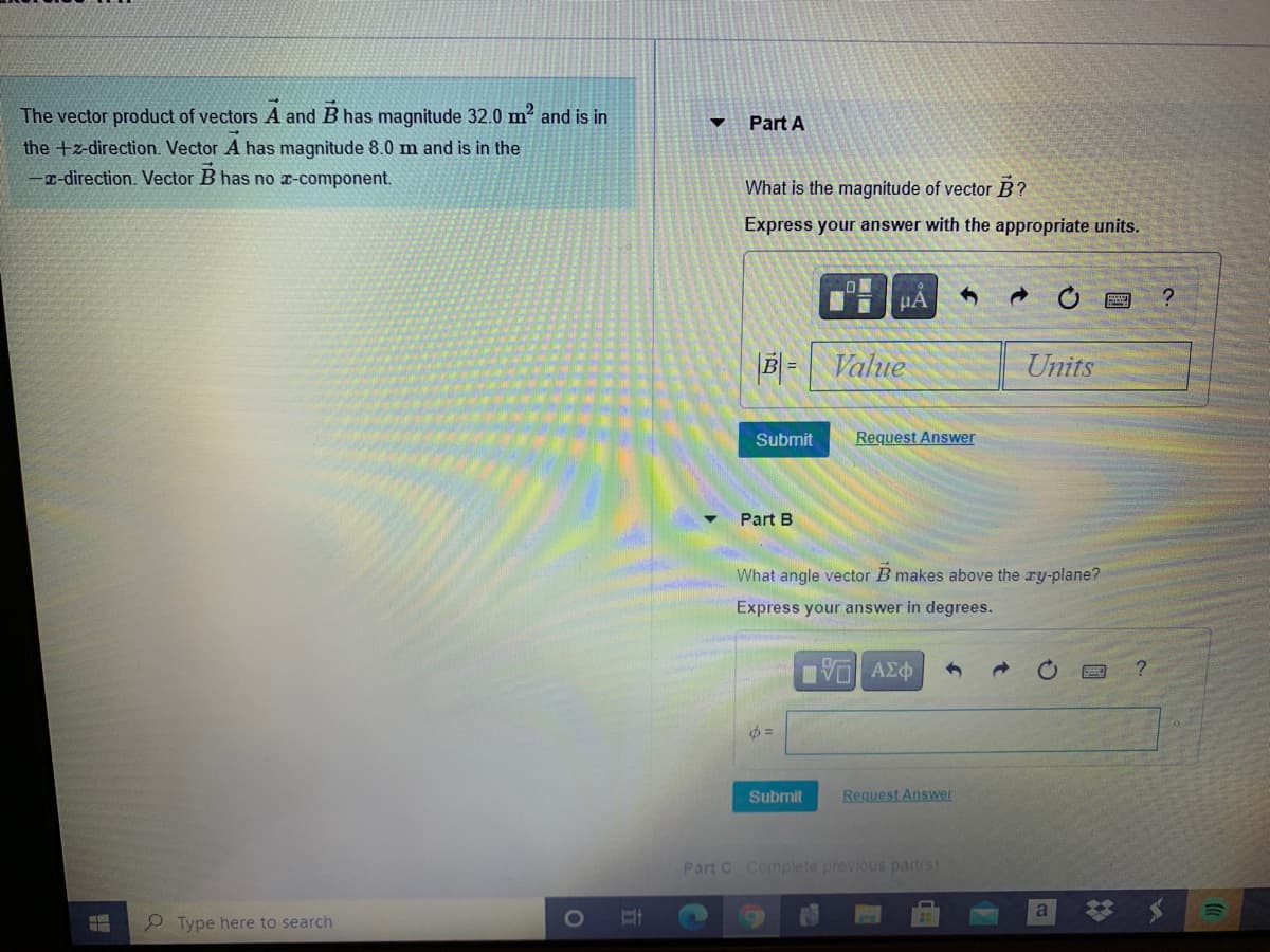 The vector product of vectors A and B has magnitude 32.0 m2 and is in
Part A
the +z-direction. Vector A has magnitude 8.0 m and is in the
-T-direction. Vector B has no x-component.
What is the magnitude of vector B?
Express your answer with the appropriate units.
Value
Units
Submit
Request Answer
Part B
What angle vector B makes above the ry-plane?
Express your answer in degrees.
Submit
Request Answer
Part C Complete previous part(s)
9 Type here to search
