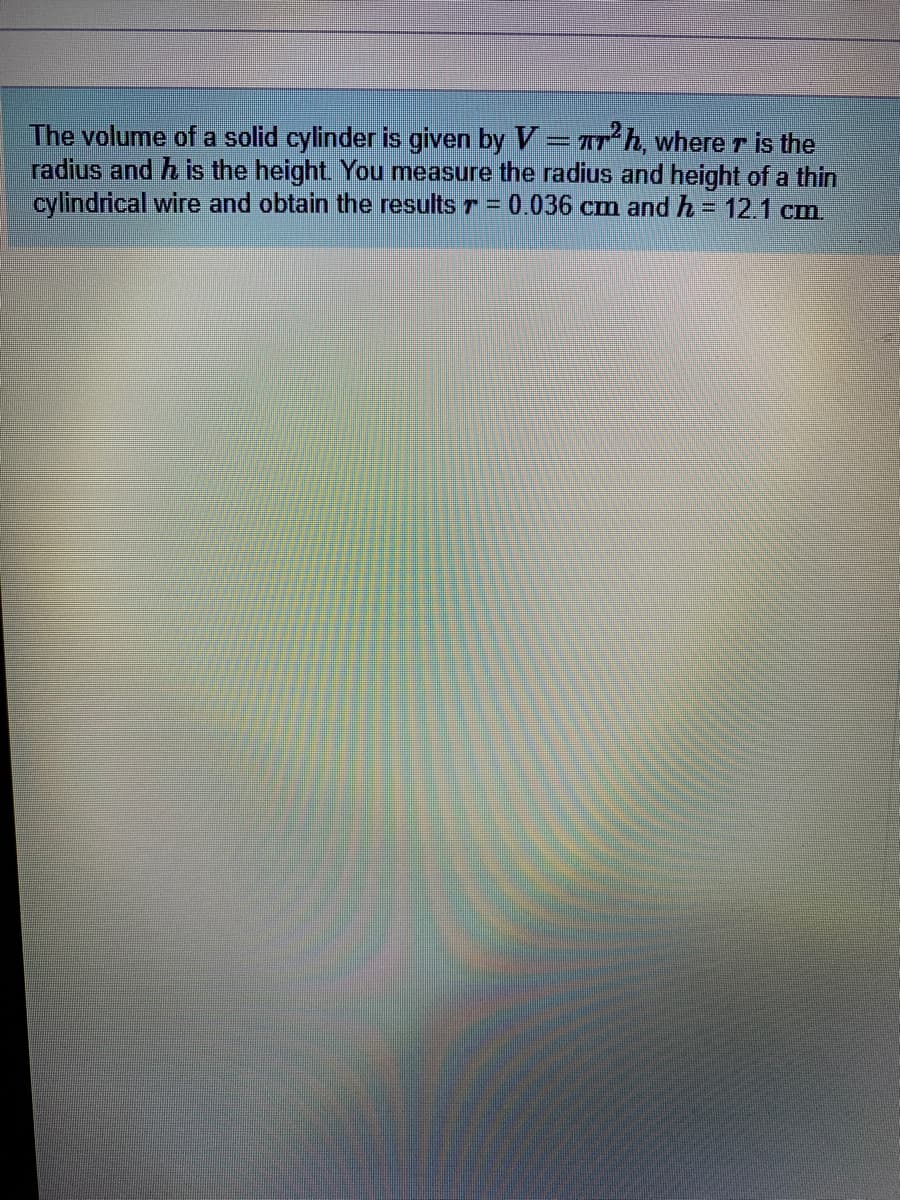 The volume of a solid cylinder is given by V=rh, where r is the
radius and h is the height. You measure the radius and height of a thin
cylindrical wire and obtain the results r = 0.036 cm and h = 12.1 cm
