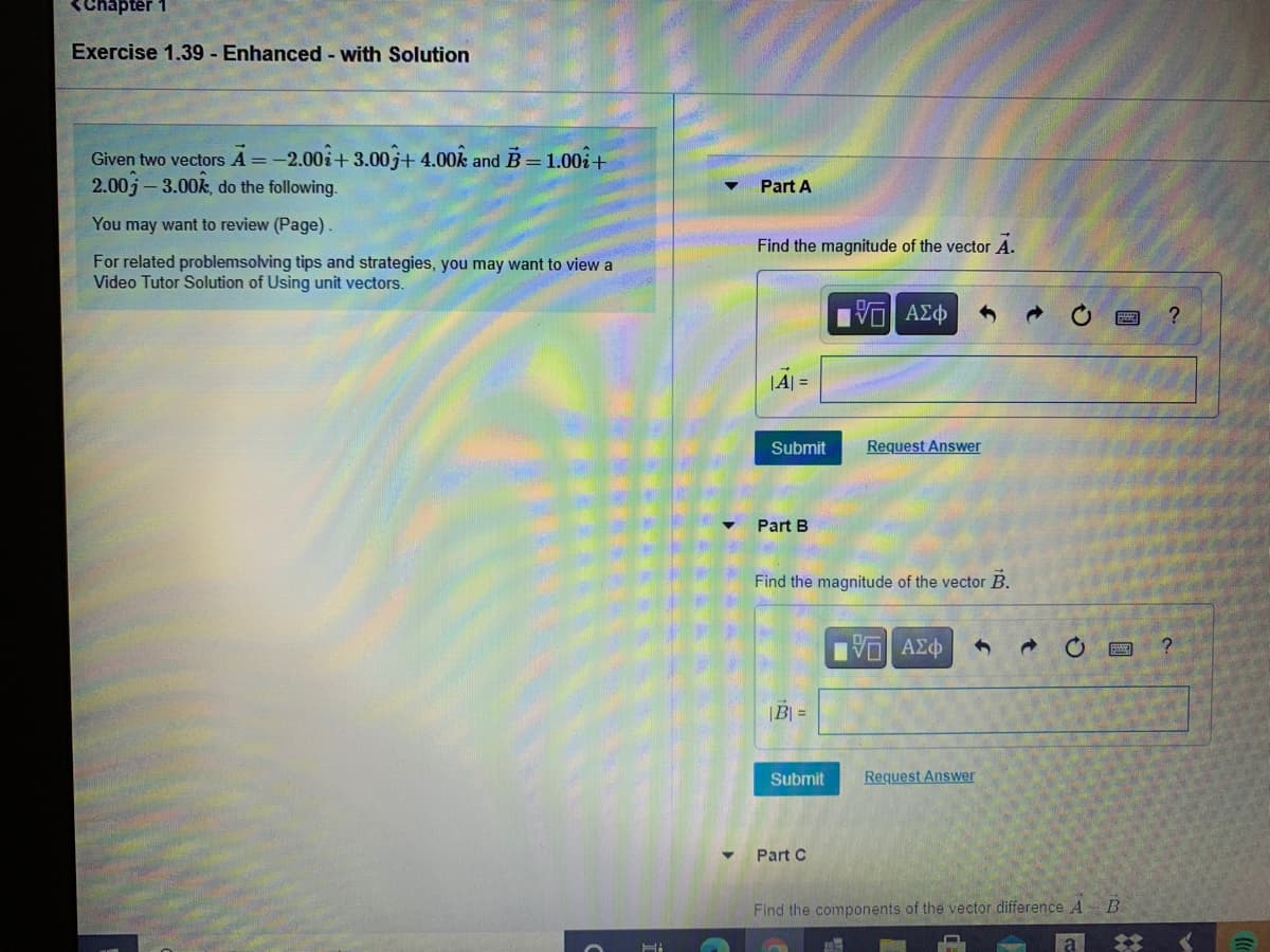 Chapter
Exercise 1.39 - Enhanced - with Solution
Given two vectors A =-2.00i+ 3.00 j+ 4.00k and B= 1.00i+
2.00j- 3.00k, do the following.
Part A
You may want to review (Page).
Find the magnitude of the vector A.
For related problemsolving tips and strategies, you may want to view a
Video Tutor Solution of Using unit vectors.
|A| =
Submit
Request Answer
Part B
Find the magnitude of the vector B.
|B| =
Submit
Request Answer
Part C
Find the components of the vector difference A B
%23
