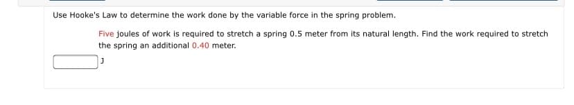 Use Hooke's Law to determine the work done by the variable force in the spring problem.
Five joules of work is required to stretch a spring 0.5 meter from its natural length. Find the work required to stretch
the spring an additional 0.40 meter.
