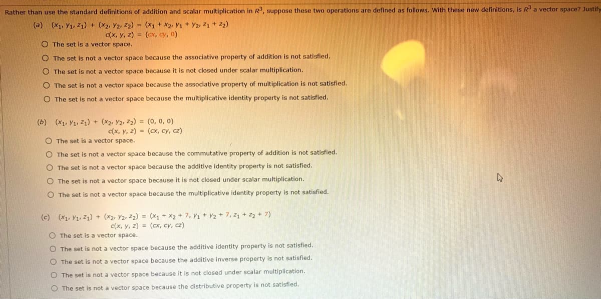 Rather than use the standard definitions of addition and scalar multiplication in R3, suppose these two operations are defined as follows. With these new definitions, is R3 a vector space? Justify
(a) (x1, Y1, Z1) + (X2, Y2, Z2) = (X1 + X2, Y1 + Y2, Z1 + Z2)
c(x, y, z) = (cx, cy, 0)
O The set is a vector space.
O The set is not a vector space because the associative property of addition is not satisfied.
O The set is not a vector space because it is not closed under scalar multiplication.
O The set is not a vector space because the associative property of multiplication is not satisfied.
O The set is not a vector space because the multiplicative identity property is not satisfied.
(b) (x1, Y1, Z1) + (X2, Y2, Z2) = (0, 0, 0)
C(x, y, z) = (cx, cy, cz)
O The set is a vector space.
O The set is not a vector space because the commutative property of addition is not satisfied.
O The set is not a vector space because the additive identity property is not satisfied.
O The set is not a vector space because it is not closed under scalar multiplication.
O The set is not a vector space because the multiplicative identity property is not satisfied.
(c) (x1, Y1, Z1) + (x2, Y2, z2) = (x1 + X2 + 7, Y1 + Y2 + 7, z1 + z2 + 7)
C(x, y, z) = (cx, cy, cz)
O The set is a vector space.
O The set is not a vector space because the additive identity property is not satisfied.
O The set is not a vector space because the additive inverse property is not satisfied.
O The set is not a vector space because it is not closed under scalar multiplication.
O The set is not a vector space because the distributive property is not satisfied.
