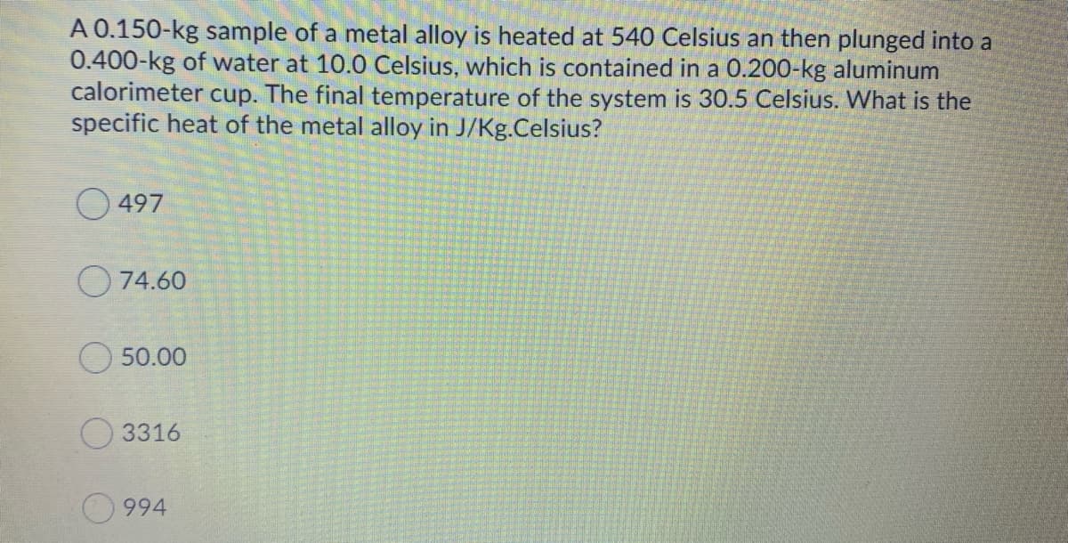 A 0.150-kg sample of a metal alloy is heated at 540 Celsius an then plunged into a
0.400-kg of water at 10.0 Celsius, which is contained in a 0.200-kg aluminum
calorimeter cup. The final temperature of the system is 30.5 Celsius. What is the
specific heat of the metal alloy in J/Kg.Celsius?
O 497
O 74.60
50.00
O 3316
994
