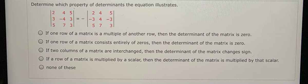 Determine which property of determinants the equation illustrates.
4 5
3 -4
3
-3 4
-3
7 3
5 7
3
O If one row of a matrix is a multiple of another row, then the determinant of the matrix is zero.
O If one row of a matrix consists entirely of zeros, then the determinant of the matrix is zero.
O If two columns of a matrix are interchanged, then the determinant of the matrix changes sign.
O If a row of a matrix is multiplied by a scalar, then the determinant of the matrix is multiplied by that scalar.
O none of these
