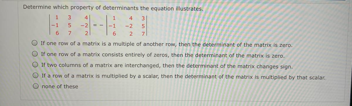 Determine which property of determinants the equation illustrates.
1
4
1
4
-1
-2
-1
-2
6.
7
2
6.
2
7
O If one row of a matrix is a multiple of another row, then the determinant of the matrix is zero.
O If one row of a matrix consists entirely of zeros, then the determinant of the matrix is zero.
O If two columns of a matrix are interchanged, then the determinant of the matrix changes sign.
If a row of a matrix is multiplied by a scalar, then the determinant of the matrix is multiplied by that scalar.
O none of these
