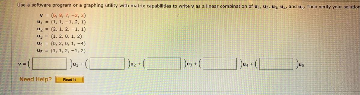 Use a software program or a graphing utility with matrix capabilities to write v as a linear combination of u1, u2, U3, U4, and U5. Then verify your solution
v = (6, 8, 7, -2, 3)
u1 = (1, 1, –1, 2, 1)
u2 = (2, 1, 2, -1, 1)
uz = (1, 2, 0, 1, 2)
u4 = (0, 2, 0, 1, -4)
U5 = (1, 1, 2, -1, 2)
Jus + (
Jus
v =
Ju3 +
U4 +
Need Help?
Read It
