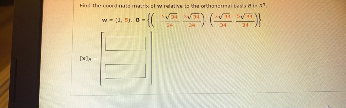 Find the coordinate matrix of w relative to the orthonormal basis B in R".
{(
5V34 3V 34
3V34
5V 34
w = (1, 5), B = -
34
34
34
34
[x]B =
