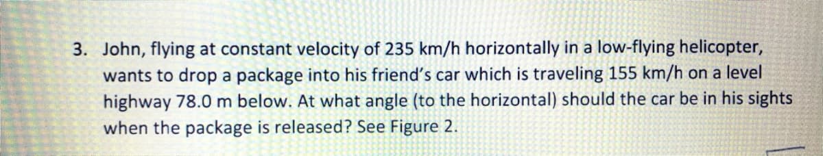 3. John, flying at constant velocity of 235 km/h horizontally in a low-flying helicopter,
wants to drop a package into his friend's car which is traveling 155 km/h on a level
highway 78.0 m below. At what angle (to the horizontal) should the car be in his sights
when the package is released? See Figure 2.
