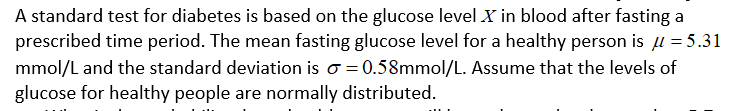 A standard test for diabetes is based on the glucose level X in blood after fasting a
prescribed time period. The mean fasting glucose level for a healthy person is µ = 5.31
mmol/L and the standard deviation is o = 0.58mmol/L. Assume that the levels of
glucose for healthy people are normally distributed.
