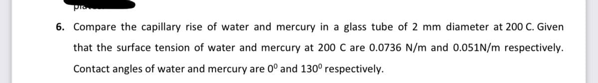 6. Compare the capillary rise of water and mercury in a glass tube of 2 mm diameter at 200 C. Given
that the surface tension of water and mercury at 200 C are 0.0736 N/m and 0.051N/m respectively.
Contact angles of water and mercury are 0° and 130° respectively.
