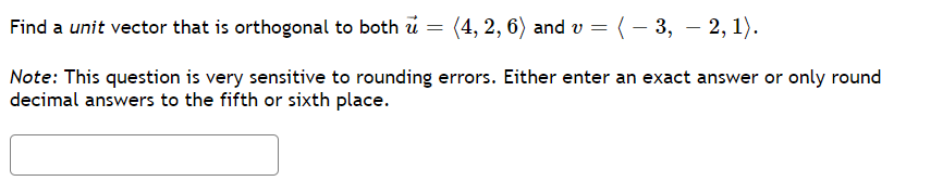 Find a unit vector that is orthogonal to both u
(4, 2, 6) and v = (– 3, – 2, 1).
Note: This question is very sensitive to rounding errors. Either enter an exact answer or only round
decimal answers to the fifth or sixth place.
