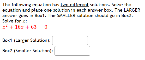 The following equation has two different solutions. Solve the
equation and place one solution in each answer box. The LARGER
answer goes in Box1. The SMALLER solution should go in Box2.
Solve for x:
x? + 16x + 63 = 0
Box1 (Larger Solution):
Box2 (Smaller Solution):
