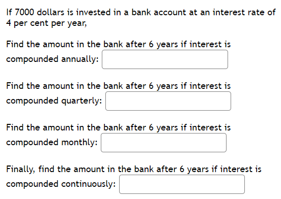 If 7000 dollars is invested in a bank account at an interest rate of
4 per cent per year,
Find the amount in the bank after 6 years if interest is
compounded annually:
Find the amount in the bank after 6 years if interest is
compounded quarterly:
Find the amount in the bank after 6 years if interest is
compounded monthly:
Finally, find the amount in the bank after 6 years if interest is
compounded continuously:
