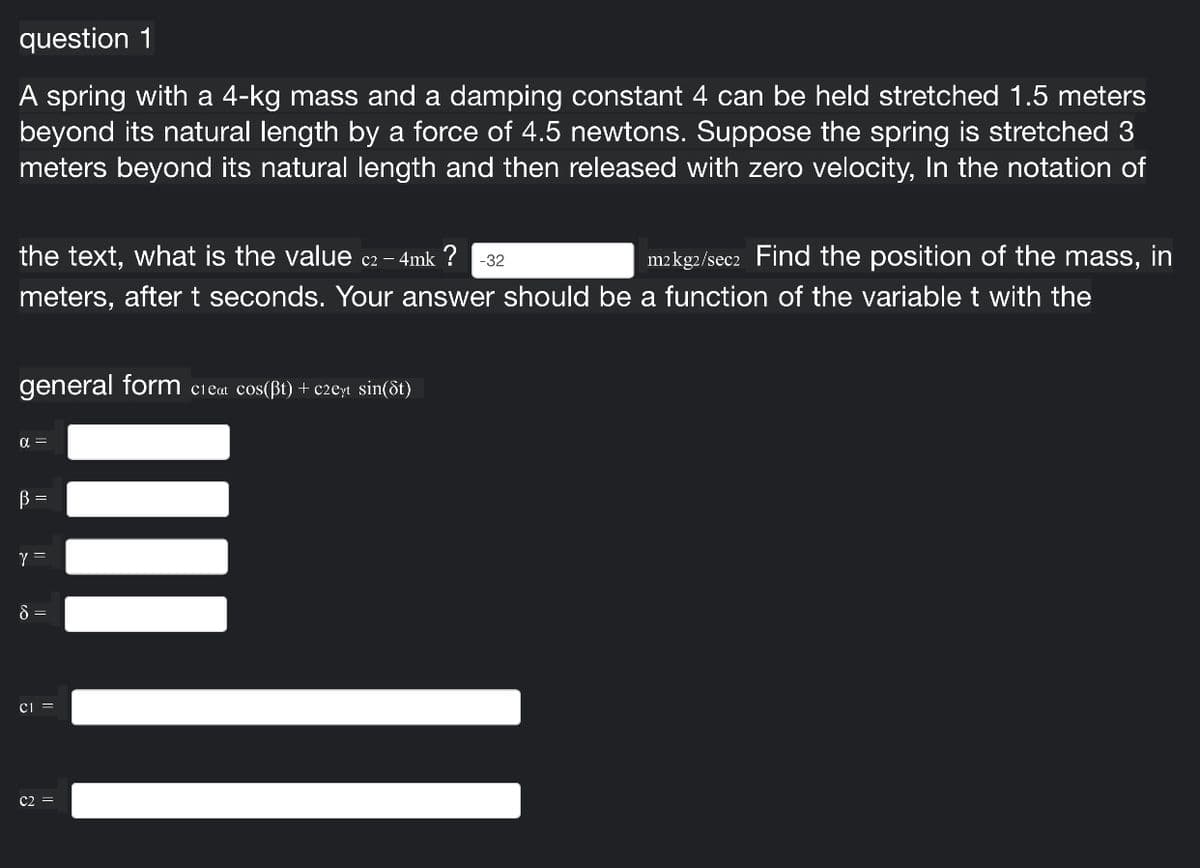 question 1
A spring with a 4-kg mass and a damping constant 4 can be held stretched 1.5 meters
beyond its natural length by a force of 4.5 newtons. Suppose the spring is stretched 3
meters beyond its natural length and then released with zero velocity, In the notation of
the text, what is the value c2 – 4mk ? -32
m2kg2/sec2 Find the position of the mass, in
meters, after t seconds. Your answer should be a function of the variable t with the
general form
cieat cos(ßt) + c2eyt sin(ôt)
B =
Y =
8 =
ci =
C2 =
