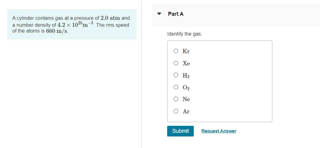 Part A
A cylinder contains gas at a pressure of 2.0 atm and
a number density of 4.2 x 1025m¯³. The rms speed
of the atoms is 660 m/s.
Identify the gas.
O Kr
O Xe
O H2
O2
O Ne
O Ar
Submit
Request Answer
